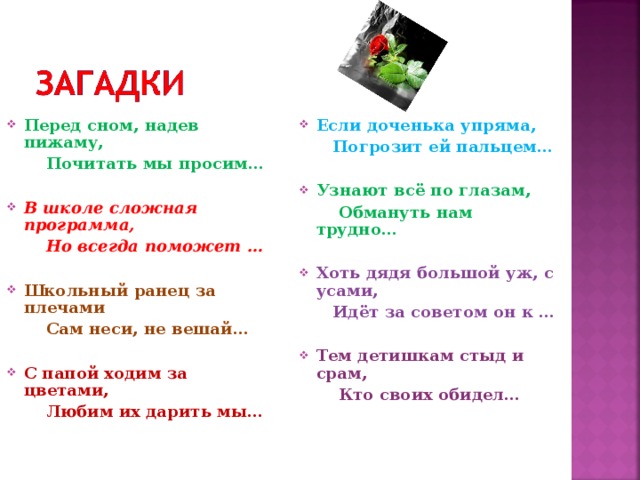 Если доченька упряма, Перед сном, надев пижаму,  Погрозит ей пальцем…   Почитать мы просим…   Узнают всё по глазам, В школе сложная программа,  Обмануть нам трудно...   Но всегда поможет …  Хоть дядя большой уж, с усами, Школьный ранец за плечами  Идёт за советом он к …  Сам неси, не вешай...   Тем детишкам стыд и срам, С папой ходим за цветами,  Кто своих обидел…     Любим их дарить мы…    