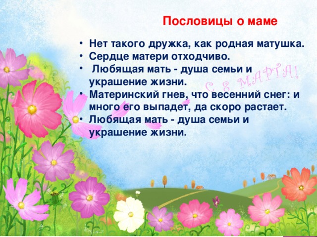 Пословицы о маме Нет такого дружка, как родная матушка. Сердце матери отходчиво.  Любящая мать - душа семьи и украшение жизни. Материнский гнев, что весенний снег: и много его выпадет, да скоро растает. Любящая мать - душа семьи и украшение жизни . 