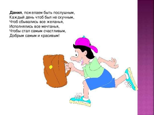 Данил , пожелаем быть послушным,  Каждый день чтоб был не скучным,  Чтоб сбывались все желанья,  Исполнялись все мечтанья,  Чтобы стал самым счастливым,  Добрым самым и красивым! 