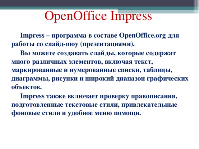 OpenOffice Impress Impress – программа в составе OpenOffice.org для работы со слайд-шоу (презентациями). Вы можете создавать слайды, которые содержат много различных элементов, включая текст, маркированные и нумерованные списки, таблицы, диаграммы, рисунки и широкий диапазон графических объектов. Impress также включает проверку правописания, подготовленные текстовые стили, привлекательные фоновые стили и удобное меню помощи. 