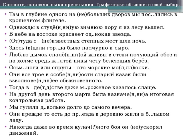 Спишите, вставляя знаки препинания. Графически объясните свой выбор. Там в глубине одного из (не)больших дворов мы пос..лились в крошечном флигеле. Однажды в студё(н,нн)ую зимнюю пору я из лесу вышел. В небе на востоке краснеет од..нокая звезда. (От)туда с (не)известных степных мест шла ночь. Здесь (в)дали гор..да было пасмурно и сыро. Люблю дымок спалё(н,нн)ой жнивы в степи ночующий обоз и на холме средь ж..лтой нивы чету белеющих берёз. Осьм..ноги или спруты – это морские мо(л,лл)юски. Они все трое в особе(н,нн)ости старый казак были взволнове(н,нн)ее обыкновенного. Тогда в де(т,д)стве даже м..роженое казалось слаще. На другой день второго марта была назначе(н,нн)а итоговая контрольная работа. Мы гуляли д..вольно долго до самого вечера. Они прежде то есть до пр..езда в деревню жили в б..льшом ладу. Никогда даже во время кулач(?)ного боя он (не)ускорял движений. Я всегда и везде особе(н,нн)о на Кавказе зам..чал особе(н,нн)ый такт у нашего солдата. 