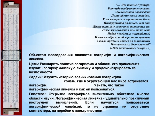 “… Две шкалы Гунтера-  Вот чудо изобретательности.  Экспонентой порождена  Логарифмическая линейка:  У инженера и астронома не было  Инструмента полезнее, чем она.  Даже изящные искусства питаются ею.  Разве музыкальная гамма не есть  Набор передовых логарифмов?  И таким образом абстрактно красивое  Стало предком одного из величайших  Человеческих достижений”  («Ода экспоненте» Э.Брилл) Объектом исследования являются логарифм и логарифмическая линейка. Цель: Расширить понятие логарифма и область его применения, изучить логарифмическую линейку и продемонстрировать ее возможности. Задачи: Изучить историю возникновения логарифма. Узнать, где в окружающем нас мире встречается логарифм. Узнать, что такое логарифмическая линейка и как ей пользоваться. Гипотеза: Открытие логарифмов значительно обогатило многие области науки. Логарифмическая линейка - удивительно практичный инструмент вычислений. Если научиться пользоваться логарифмической линейкой, то не страшны ни отсутствие компьютера, ни перебои с электричеством 