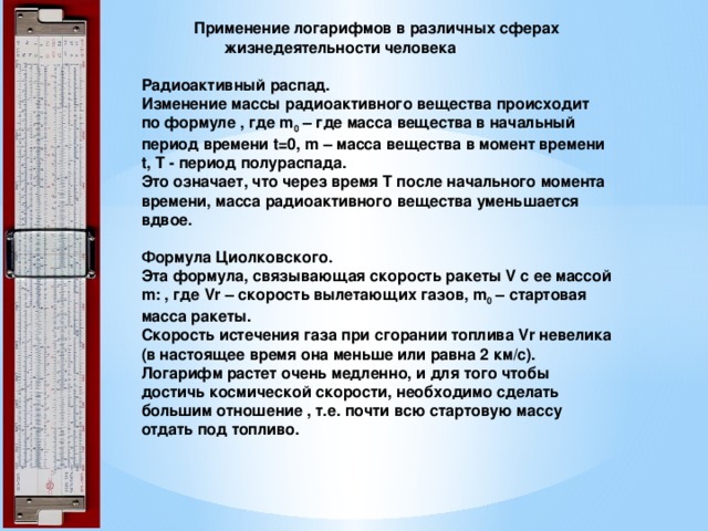  Применение логарифмов в различных сферах  жизнедеятельности человека   Радиоактивный распад.   Изменение массы радиоактивного вещества происходит по формуле , где m 0  – где масса вещества в начальный период времени t=0, m – масса вещества в момент времени t, T - период полураспада.   Это означает, что через время Т после начального момента времени, масса радиоактивного вещества уменьшается вдвое.   Формула Циолковского.   Эта формула, связывающая скорость ракеты V с ее массой m: , где Vr – скорость вылетающих газов, m 0  – стартовая масса ракеты.  Скорость истечения газа при сгорании топлива Vr невелика (в настоящее время она меньше или равна 2 км/с). Логарифм растет очень медленно, и для того чтобы достичь космической скорости, необходимо сделать большим отношение , т.е. почти всю стартовую массу отдать под топливо.   