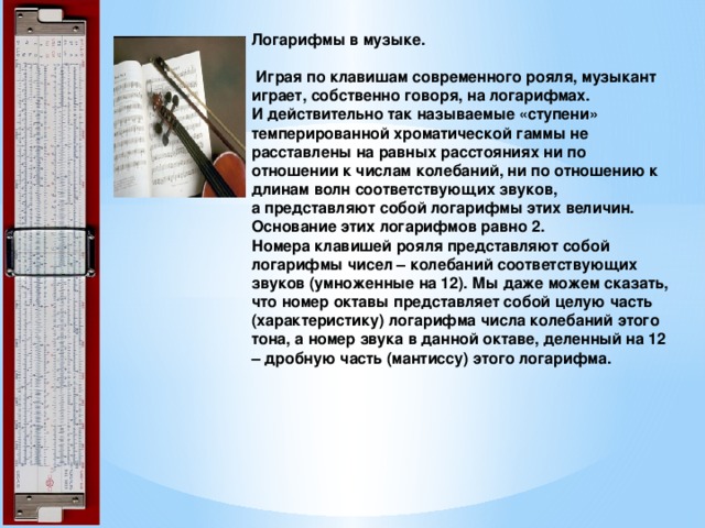 Логарифмы в музыке.   Играя по клавишам современного рояля, музыкант играет, собственно говоря, на логарифмах.  И действительно так называемые «ступени» темперированной хроматической гаммы не расставлены на равных расстояниях ни по отношении к числам колебаний, ни по отношению к длинам волн соответствующих звуков,  а представляют собой логарифмы этих величин. Основание этих логарифмов равно 2.  Номера клавишей рояля представляют собой логарифмы чисел – колебаний соответствующих звуков (умноженные на 12). Мы даже можем сказать, что номер октавы представляет собой целую часть (характеристику) логарифма числа колебаний этого тона, а номер звука в данной октаве, деленный на 12 – дробную часть (мантиссу) этого логарифма.   