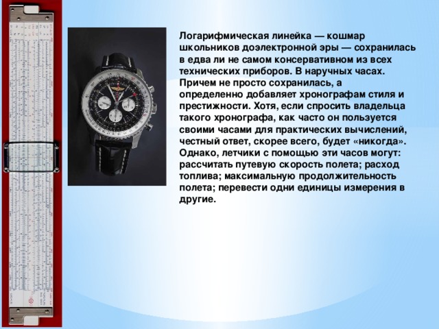 Логарифмическая линейка — кошмар школьников доэлектронной эры — сохранилась в едва ли не самом консервативном из всех технических приборов. В наручных часах. Причем не просто сохранилась, а определенно добавляет хронографам стиля и престижности. Хотя, если спросить владельца такого хронографа, как часто он пользуется своими часами для практических вычислений, честный ответ, скорее всего, будет «никогда». Однако, летчики с помощью эти часов могут: рассчитать путевую скорость полета; расход топлива; максимальную продолжительность полета; перевести одни единицы измерения в другие.   