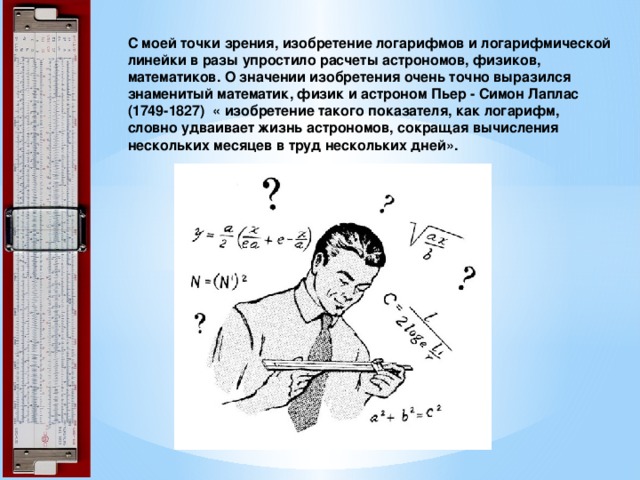  С моей точки зрения, изобретение логарифмов и логарифмической линейки в разы упростило расчеты астрономов, физиков, математиков. О значении изобретения очень точно выразился знаменитый математик, физик и астроном Пьер - Симон Лаплас  (1749-1827) « изобретение такого показателя, как логарифм, словно удваивает жизнь астрономов, сокращая вычисления нескольких месяцев в труд нескольких дней».    