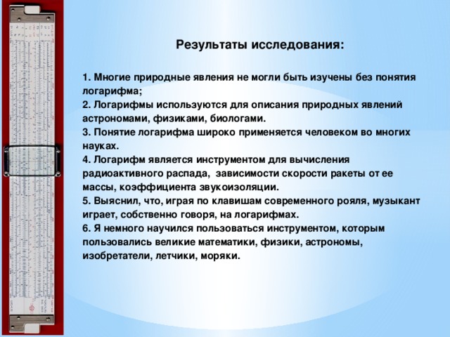  Результаты исследования:     1. Многие природные явления не могли быть изучены без понятия логарифма;  2. Логарифмы используются для описания природных явлений астрономами, физиками, биологами.  3. Понятие логарифма широко применяется человеком во многих науках.  4. Логарифм является инструментом для вычисления радиоактивного распада, зависимости скорости ракеты от ее массы, коэффициента звукоизоляции.  5. Выяснил, что, играя по клавишам современного рояля, музыкант играет, собственно говоря, на логарифмах.   6. Я немного научился пользоваться инструментом, которым пользовались великие математики, физики, астрономы, изобретатели, летчики, моряки.   