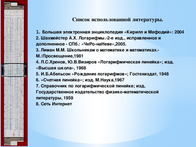 Список использованной литературы.   1. Большая электронная энциклопедия «Кирилл и Мефодий»: 2004  2. Шахмейстер А.Х. Логарифмы.-2-е изд., исправленное и дополненное - СПб.: «ЧеРо-наНеве»,2005.  3. Лиман М.М. Школьникам о математике и математиках.- М.:Просвещение,1981  4. Л.С.Хренов, Ю.В.Визиров «Логарифмическая линейка»; изд. «Высшая школа», 1968  5. И.Б.Абельсон «Рождение логарифмов»; Гостехиздат, 1948  6. «Счетная линейка»; изд. М.Наука,1967  7. Справочник по логарифмической линейке; изд.  Государственное издательство физико-математической литературы, 1959  8. Сеть Интернет   