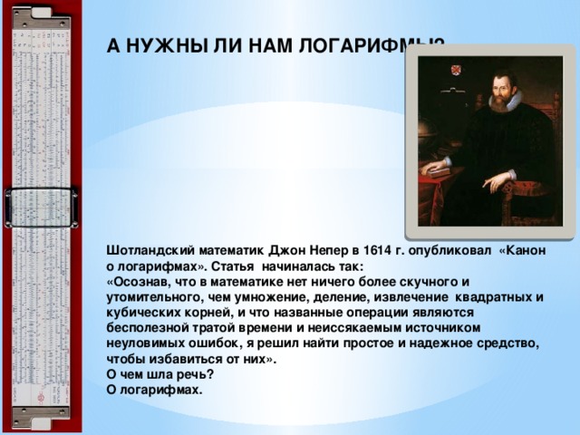 А НУЖНЫ ЛИ НАМ ЛОГАРИФМЫ?          Шотландский математик Джон Непер в 1614 г. опубликовал «Канон о логарифмах». Статья начиналась так:  «Осознав, что в математике нет ничего более скучного и утомительного, чем умножение, деление, извлечение квадратных и кубических корней, и что названные операции являются бесполезной тратой времени и неиссякаемым источником неуловимых ошибок, я решил найти простое и надежное средство, чтобы избавиться от них».  О чем шла речь?  О логарифмах. 