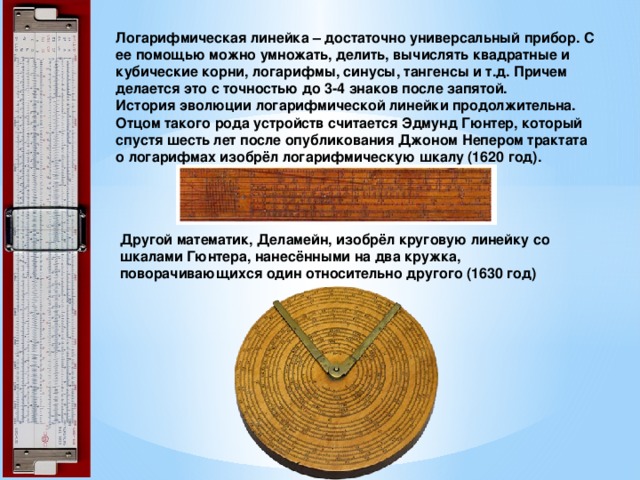 Логарифмическая линейка – достаточно универсальный прибор. С ее помощью можно умножать, делить, вычислять квадратные и кубические корни, логарифмы, синусы, тангенсы и т.д. Причем делается это с точностью до 3-4 знаков после запятой.  История эволюции логарифмической линейки продолжительна. Отцом такого рода устройств считается Эдмунд Гюнтер, который спустя шесть лет после опубликования Джоном Непером трактата о логарифмах изобрёл логарифмическую шкалу (1620 год).   Другой математик, Деламейн, изобрёл круговую линейку со шкалами Гюнтера, нанесёнными на два кружка, поворачивающихся один относительно другого (1630 год) 