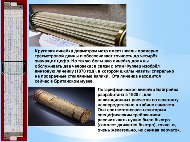         Круговая линейка диаметром метр имеет шкалы примерно трёхметровой длины и обеспечивает точность до четырёх значащих цифр. Но такую большую линейку должны обслуживать два человека; в связи с этим Фуллер изобрёл винтовую линейку (1878 год), в которой шкалы навиты спирально на прозрачные стеклянные валики. Эта линейка находится сейчас в Британском музее.   Логарифмическая линейка Байгрейва разработана в 1920 г. для навигационных расчетов по секстанту непосредственно в кабине самолета. Она соответствовала некоторым специфическим требованиям: рассчитывать нужно было быстро (самолет движется быстро), точно и, очень желательно, не снимая перчаток. 