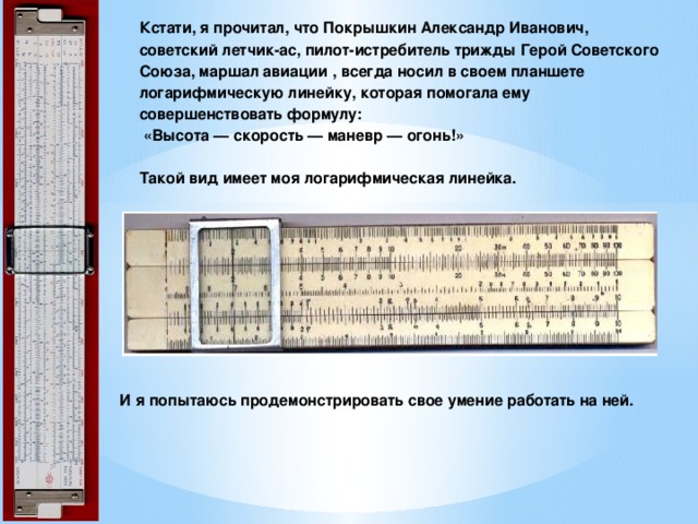 Кстати, я прочитал, что Покрышкин Александр Иванович, советский летчик-ас, пилот-истребитель трижды Герой Советского Союза, маршал авиации , всегда носил в своем планшете логарифмическую линейку, которая помогала ему совершенствовать формулу:   «Высота — скорость — маневр — огонь!»   Такой вид имеет моя логарифмическая линейка.   И я попытаюсь продемонстрировать свое умение работать на ней. 