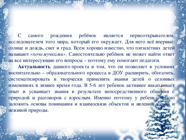  С самого рождения ребёнок является первооткрывателем, исследователем того мира, который его окружает. Для него всё впервые: солнце и дождь, снег и град. Всем хорошо известно, что пятилетних детей называют  «почемучками» . Самостоятельно ребёнок не может найти ответ на все интересующие его вопросы – поэтому ему помогают педагоги.  Актуальность данного проекта в том, что он позволяет в условиях воспитательно – образовательного процесса в ДОУ расширить, обогатить, систематизировать и творчески применить знания детей о сезонных изменениях в зимнее время года. В 5-6 лет ребенок активнее накапливает опыт и усваивает знания в результате непосредственного общения с природой и разговоров с взрослым. Именно поэтому у ребенка можно заложить основы понимания и взаимосвязи объектов и явлений живой и неживой природы. 