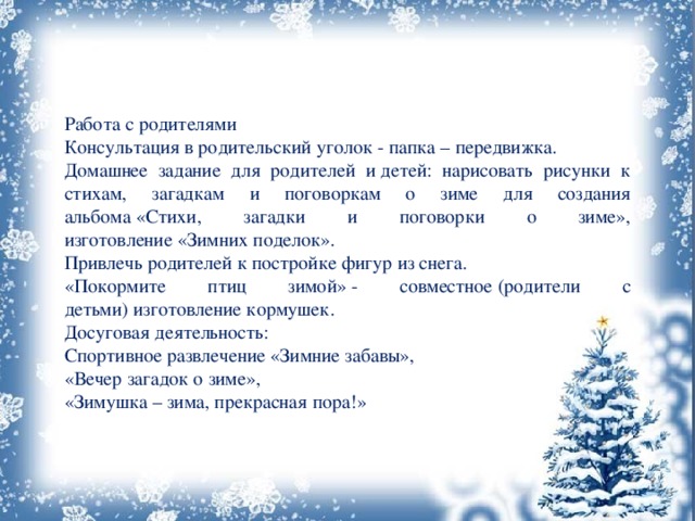 Работа с родителями Консультация в родительский уголок - папка – передвижка. Домашнее задание для родителей и детей: нарисовать рисунки к стихам, загадкам и поговоркам о зиме для создания альбома «Стихи, загадки и поговорки о зиме», изготовление «Зимних поделок». Привлечь родителей к постройке фигур из снега. «Покормите птиц зимой» - совместное (родители с детьми) изготовление кормушек. Досуговая деятельность: Спортивное развлечение «Зимние забавы», «Вечер загадок о зиме», «Зимушка – зима, прекрасная пора!» 
