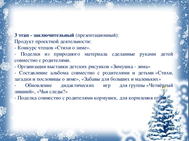 3 этап - заключительный  (презентационный): Продукт проектной деятельности: - Конкурс чтецов «Стихи о зиме». - Поделки из природного материала сделанные руками детей совместно с родителями. - Организация выставки детских рисунков «Зимушка - зима» - Составление альбома совместно с родителями и детьми «Стихи, загадки и пословицы о зиме», «Забавы для больших и маленьких» - Обновление дидактических игр для группы «Четвёртый лишний», «Чьи следы?» - Поделка совместно с родителями кормушек, для кормления птиц. 