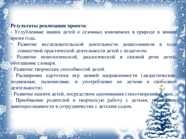 Результаты реализации проекта : - Углубленные знания детей о сезонных изменениях в природе в зимнее время года. Развитие исследовательской деятельности дошкольников в ходе совместной практической деятельности детей с педагогом. - Развитие монологической, диалогической и связной речи детей, обогащение словаря. - Развитие творческих способностей детей. - Расширение картотеки игр зимней направленности (дидактические, подвижные, пальчиковые, и употребление их детьми в свободной деятельности). - Развитие памяти детей, посредством запоминания стихотворений о зиме. - Приобщение родителей в творческую работу с детьми, укрепление заинтересованности в сотрудничестве с детским садом. 