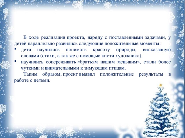  В ходе реализации проекта, наряду с поставленными задачами, у детей параллельно развились следующие положительные моменты: дети научились понимать красоту природы, высказанную словами (стихи, а так же с помощью кисти художника). научились сопереживать «братьям нашим меньшим», стали более чуткими и внимательными к зимующим птицам.  Таким образом, проект выявил положительные результаты в работе с детьми. 