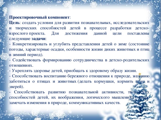 Проектировочный компонент : Цель : создать условия для развития познавательных, исследовательских и творческих способностей детей в процессе разработки детско-взрослого проекта. Для достижения данной цели поставлены следующие  задачи : - Конкретизировать и углубить представления детей о зиме (состояние погоды, характерные осадки, особенности жизни диких животных и птиц в зимний период). - Содействовать формированию сотрудничества в детско-родительских отношениях. - Укреплять здоровье детей, приобщать к здоровому образу жизни. - Способствовать воспитанию бережного отношения к природе, желанию заботиться о птицах и животных (делать кормушки, кормить птиц и зверей). - Способствовать развитию познавательной активности, творческих способностей детей, их воображения, логического мышления, умению замечать изменения в природе, коммуникативных качеств. 