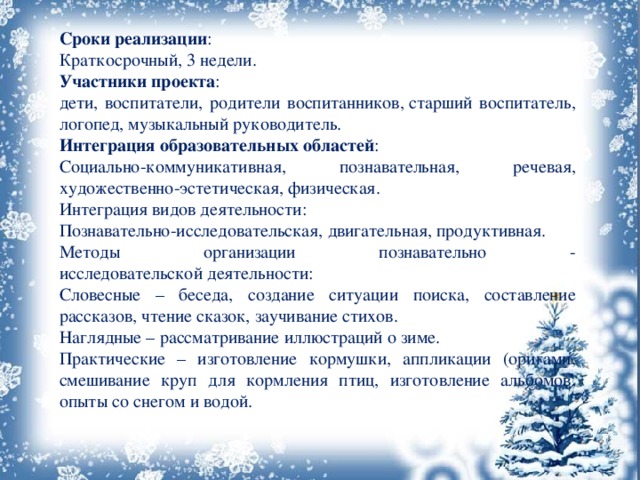 Сроки реализации : Краткосрочный, 3 недели. Участники проекта : дети, воспитатели, родители воспитанников, старший воспитатель, логопед, музыкальный руководитель. Интеграция образовательных областей : Социально-коммуникативная, познавательная, речевая, художественно-эстетическая, физическая. Интеграция видов деятельности: Познавательно-исследовательская, двигательная, продуктивная. Методы организации познавательно - исследовательской деятельности: Словесные – беседа, создание ситуации поиска, составление рассказов, чтение сказок, заучивание стихов. Наглядные – рассматривание иллюстраций о зиме. Практические – изготовление кормушки, аппликации (оригами, смешивание круп для кормления птиц, изготовление альбомов, опыты со снегом и водой. 
