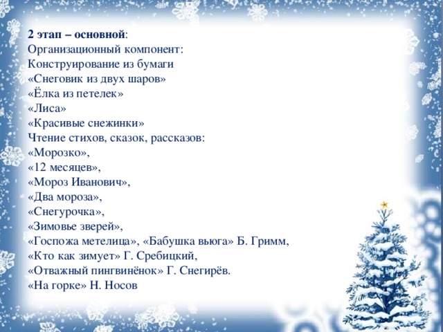 2 этап – основной : Организационный компонент: Конструирование из бумаги «Снеговик из двух шаров» «Ёлка из петелек» «Лиса» «Красивые снежинки» Чтение стихов, сказок, рассказов: «Морозко», «12 месяцев», «Мороз Иванович», «Два мороза», «Снегурочка», «Зимовье зверей», «Госпожа метелица», «Бабушка вьюга» Б. Гримм, «Кто как зимует» Г. Сребицкий, «Отважный пингвинёнок» Г. Снегирёв. «На горке» Н. Носов 