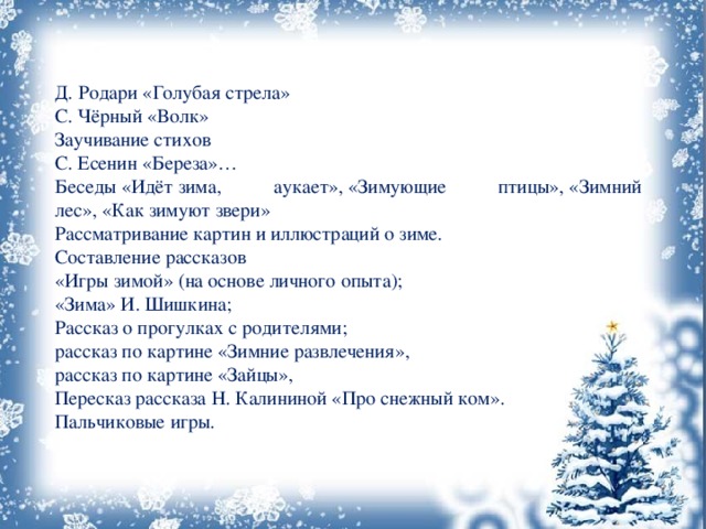 Д. Родари «Голубая стрела» С. Чёрный «Волк» Заучивание стихов С. Есенин «Береза»… Беседы «Идёт зима, аукает», «Зимующие птицы», «Зимний лес», «Как зимуют звери» Рассматривание картин и иллюстраций о зиме. Составление рассказов «Игры зимой» (на основе личного опыта); «Зима» И. Шишкина; Рассказ о прогулках с родителями; рассказ по картине «Зимние развлечения», рассказ по картине «Зайцы», Пересказ рассказа Н. Калининой «Про снежный ком». Пальчиковые игры. 