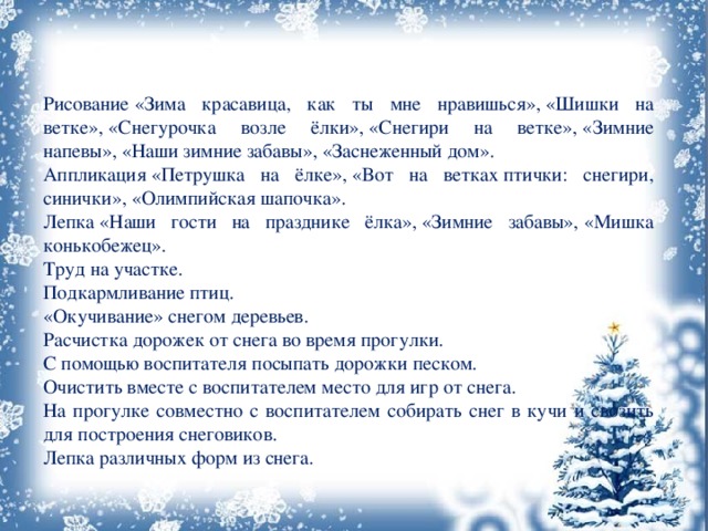 Рисование «Зима красавица, как ты мне нравишься», «Шишки на ветке», «Снегурочка возле ёлки», «Снегири на ветке», «Зимние напевы», «Наши зимние забавы», «Заснеженный дом». Аппликация «Петрушка на ёлке», «Вот на ветках птички: снегири, синички», «Олимпийская шапочка». Лепка «Наши гости на празднике ёлка», «Зимние забавы», «Мишка конькобежец». Труд на участке. Подкармливание птиц. «Окучивание» снегом деревьев. Расчистка дорожек от снега во время прогулки. С помощью воспитателя посыпать дорожки песком. Очистить вместе с воспитателем место для игр от снега. На прогулке совместно с воспитателем собирать снег в кучи и свозить для построения снеговиков. Лепка различных форм из снега. 