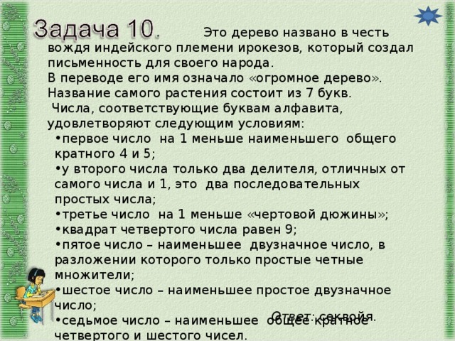 Это дерево названо в честь вождя индейского племени ирокезов, который создал письменность для своего народа. В переводе его имя означало «огромное дерево». Название самого растения состоит из 7 букв.  Числа, соответствующие буквам алфавита, удовлетворяют следующим условиям: первое число на 1 меньше наименьшего общего кратного 4 и 5; у второго числа только два делителя, отличных от самого числа и 1, это два последовательных простых числа; третье число на 1 меньше «чертовой дюжины»; квадрат четвертого числа равен 9; пятое число – наименьшее двузначное число, в разложении которого только простые четные множители; шестое число – наименьшее простое двузначное число; седьмое число – наименьшее общее кратное четвертого и шестого чисел. Узнайте название растения. Ответ: секвойя.