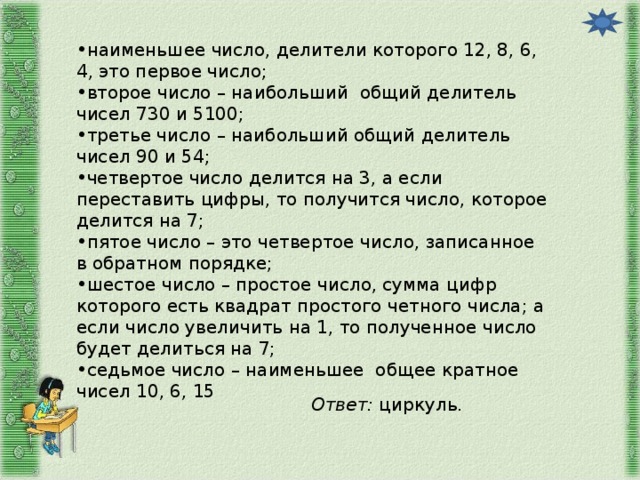 наименьшее число, делители которого 12, 8, 6, 4, это первое число; второе число – наибольший общий делитель чисел 730 и 5100; третье число – наибольший общий делитель чисел 90 и 54; четвертое число делится на 3, а если переставить цифры, то получится число, которое делится на 7; пятое число – это четвертое число, записанное в обратном порядке; шестое число – простое число, сумма цифр которого есть квадрат простого четного числа; а если число увеличить на 1, то полученное число будет делиться на 7; седьмое число – наименьшее общее кратное чисел 10, 6, 15