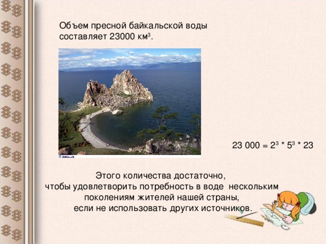 Объем пресной байкальской воды составляет 23000 км 3 . 23 000 = 2 3 * 5 3 * 23 Этого количества достаточно, чтобы удовлетворить потребность в воде нескольким поколениям жителей нашей страны,  если не использовать других источников.