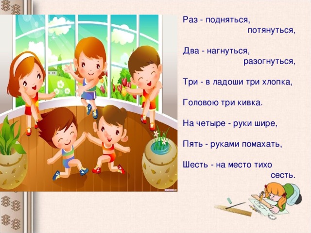 Раз - подняться, потянуться, Два - нагнуться,  разогнуться, Три - в ладоши три хлопка, Головою три кивка. На четыре - руки шире, Пять - руками помахать, Шесть - на место тихо  сесть.