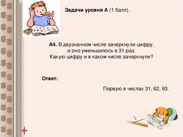Задачи уровня А (1 балл). А4. В двузначном числе зачеркнули цифру,  и оно уменьшилось в 31 раз. Какую цифру и в каком числе зачеркнули? Ответ:  Первую в числах 31, 62, 93.