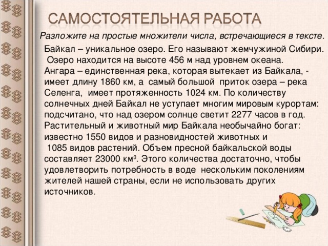 Разложите на простые множители числа, встречающиеся в тексте.  Байкал – уникальное озеро. Его называют жемчужиной Сибири. Озеро находится на высоте 456 м над уровнем океана. Ангара – единственная река, которая вытекает из Байкала, - имеет длину 1860 км, а самый большой приток озера – река Селенга, имеет протяженность 1024 км. По количеству солнечных дней Байкал не уступает многим мировым курортам: подсчитано, что над озером солнце светит 2277 часов в год. Растительный и животный мир Байкала необычайно богат: известно 1550 видов и разновидностей животных и  1085 видов растений. Объем пресной байкальской воды составляет 23000 км 3 . Этого количества достаточно, чтобы удовлетворить потребность в воде нескольким поколениям жителей нашей страны, если не использовать других источников.