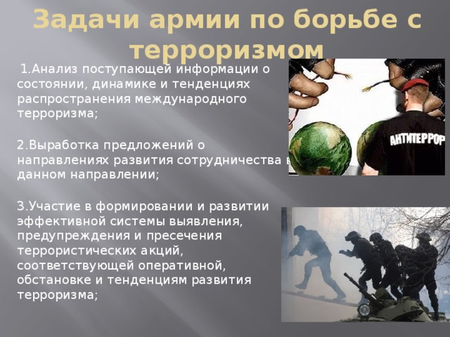 Задачи армии по борьбе с терроризмом  1.Анализ поступающей информации о состоянии, динамике и тенденциях распространения международного терроризма;  2.Выработка предложений о направлениях развития сотрудничества в данном направлении;  3.Участие в формировании и развитии эффективной системы выявления, предупреждения и пресечения террористических акций, соответствующей оперативной, обстановке и тенденциям развития терроризма;   
