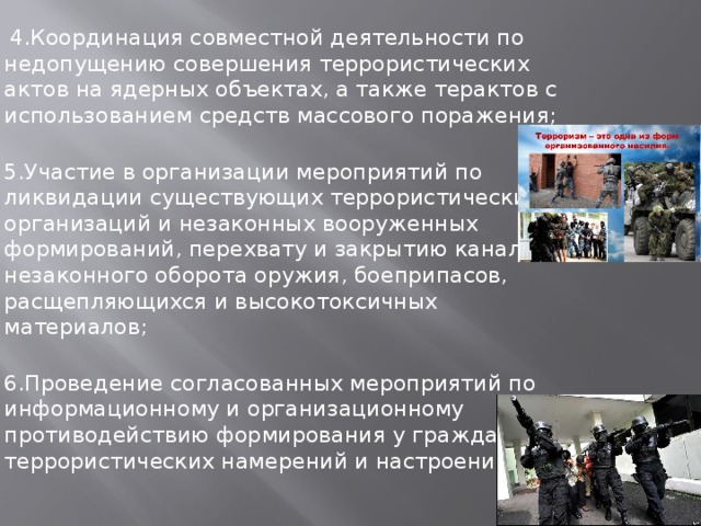  4.Координация совместной деятельности по недопущению совершения террористических актов на ядерных объектах, а также терактов с использованием средств массового поражения;  5.Участие в организации мероприятий по ликвидации существующих террористических организаций и незаконных вооруженных формирований, перехвату и закрытию каналов незаконного оборота оружия, боеприпасов, расщепляющихся и высокотоксичных материалов;  6.Проведение согласованных мероприятий по информационному и организационному противодействию формирования у граждан террористических намерений и настроений. 