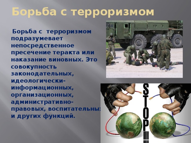 Борьба с терроризмом  Борьба с терроризмом подразумевает непосредственное пресечение теракта или наказание виновных. Это совокупность законодательных, идеологически-информационных, организационных, административно-правовых, воспитательных и других функций.   