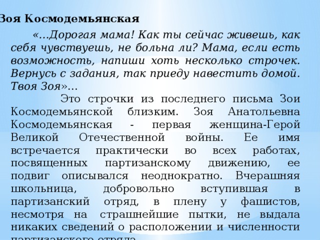 Зоя Космодемьянская  «…Дорогая мама! Как ты сейчас живешь, как себя чувствуешь, не больна ли? Мама, если есть возможность, напиши хоть несколько строчек. Вернусь с задания, так приеду навестить домой. Твоя Зоя »…  Это строчки из последнего письма Зои Космодемьянской близким. Зоя Анатольевна Космодемьянская - первая женщина-Герой Великой Отечественной войны. Ее имя встречается практически во всех работах, посвященных партизанскому движению, ее подвиг описывался неоднократно. Вчерашняя школьница, добровольно вступившая в партизанский отряд, в плену у фашистов, несмотря на  страшнейшие пытки, не выдала никаких сведений о расположении и численности партизанского отряда.  Она даже не назвала свое имя.