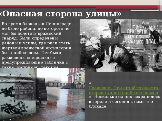 «Опасная сторона улицы» Во время блокады в Ленинграде не было района, до которого не мог бы долететь вражеский снаряд. Были определены районы и улицы, где риск стать жертвой вражеской артиллерии был наибольшим. Там были развешены специальные предупреждающие таблички с таким, например, текстом: « Граждане! При артобстреле эта сторона улицы наиболее опасна ». Несколько из них сохранилось в городе и сегодня в память о блокаде.