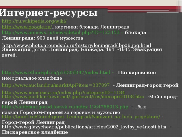 Интернет-ресурсы http://ru.wikipedia.org/wiki/ http://www.google.ru/ -  картинки блокада Ленинграда http://www.annews.ru/news/detail.php?ID=123153 –  блокада Ленинграда: 900 дней мужества Эвакуация детей. Ленинград . Блокада . 1941-1945. Эвакуация детей. http://www.photo.aroundspb.ru/history/leningrad/lbp08.jpg.html  http://www.ethnospb.ru/p5/t30/l347/index.html  -  Пискаревское мемориальное кладбище http://www.aucland.ru/marktApi?item=337097  - Ленинград-город герой http://www.mumisma.ru/index.php?categoryID=1184 http://www.pushkin-town.net/.gorsovet/rus/meroprit0108.htm  -Мой город-герой Ленинград http://valdemar.gorod.tomsk.ru/index-1264768013.php   -…был назван Городом-героем за героизм и мужество http://taunt.ru/Gorod-geroi_Leningrad/Nanizani_na_luch_projektora/  - Город-герой Ленинград http://www.glazychev.ru/publications/articles/2002_lovtsy_ve4nosti.htm  - Пискаревское кладбище