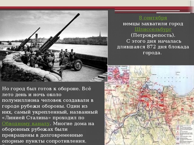 8 сентября  немцы захватили город Шлиссельбург (Петрокрепость).  С этого дня началась длившаяся 872 дня блокада города. Но город был готов к обороне. Всё лето день и ночь около полумиллиона человек создавали в городе рубежи обороны. Один из них, самый укрепленный, названный «Линией Сталина» проходил по Обводному каналу . Многие дома на оборонных рубежах были превращены в долговременные опорные пункты сопротивления. Вражеским войскам не удалось овладеть городом с ходу.