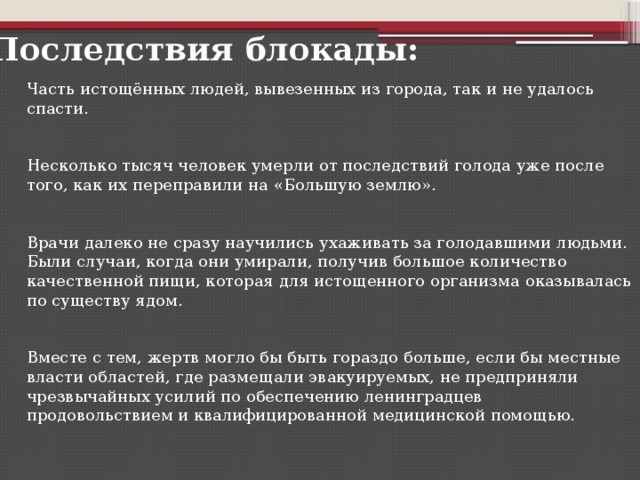 Последствия блокады: Часть истощённых людей, вывезенных из города, так и не удалось спасти. Несколько тысяч человек умерли от последствий голода уже после того, как их переправили на «Большую землю». Врачи далеко не сразу научились ухаживать за голодавшими людьми. Были случаи, когда они умирали, получив большое количество качественной пищи, которая для истощенного организма оказывалась по существу ядом. Вместе с тем, жертв могло бы быть гораздо больше, если бы местные власти областей, где размещали эвакуируемых, не предприняли чрезвычайных усилий по обеспечению ленинградцев продовольствием и квалифицированной медицинской помощью.