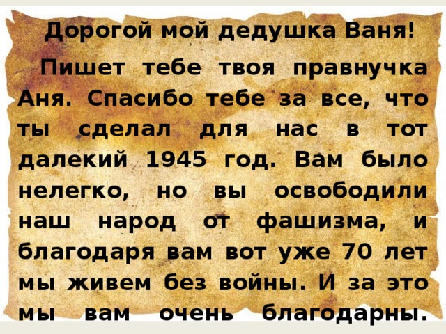 Дорогой мой дедушка Ваня! Пишет тебе твоя правнучка Аня. Спасибо тебе за все, что ты сделал для нас в тот далекий 1945 год. Вам было нелегко, но вы освободили наш народ от фашизма, и благодаря вам вот уже 70 лет мы живем без войны. И за это мы вам очень благодарны. Праздник 9 мая «День Победы» мы будем всегда праздновать с радостью и помнить о вас. До свидания, твоя правнучка Аня.  Охотина Аня