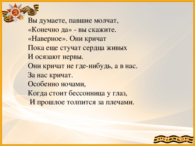 Вы думаете, павшие молчат, «Конечно да» - вы скажите. «Наверное». Они кричат Пока еще стучат сердца живых И осязают нервы. Они кричат не где-нибудь, а в нас. За нас кричат. Особенно ночами, Когда стоит бессонница у глаз,  И прошлое толпится за плечами.