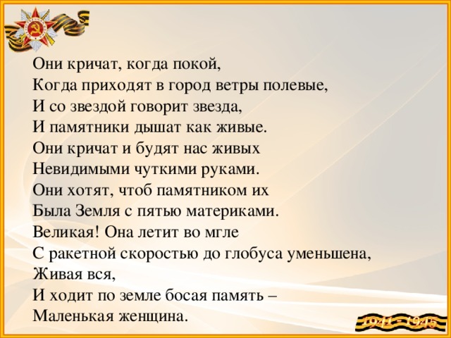 Они кричат, когда покой, Когда приходят в город ветры полевые, И со звездой говорит звезда, И памятники дышат как живые. Они кричат и будят нас живых Невидимыми чуткими руками. Они хотят, чтоб памятником их Была Земля с пятью материками. Великая! Она летит во мгле С ракетной скоростью до глобуса уменьшена, Живая вся, И ходит по земле босая память – Маленькая женщина.