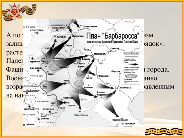А по ту сторону границы обыкновенный фашизм заливал кровью Европу, насаждая «новый порядок»: растерзана Чехословакия, захвачена Бельгия. Падение Парижа потрясло мир! Фашисты грабили Европу, жгли и уничтожали города. Военная мощь армии Адольфа Гитлера невиданно возрастала, и вскоре ее острие оказалось направленным на нашу страну…