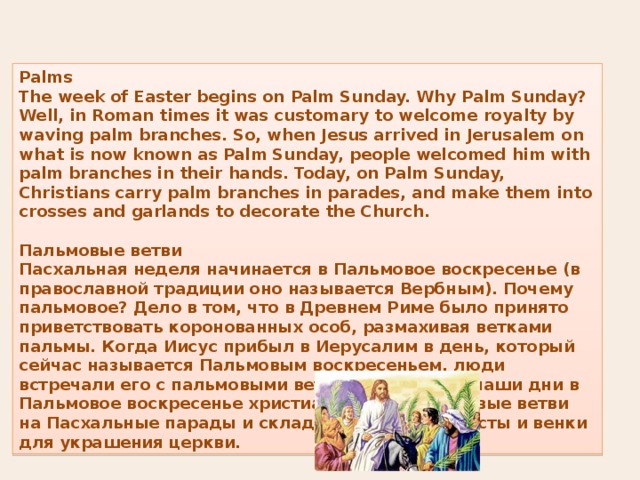 Palms The week of Easter begins on Palm Sunday. Why Palm Sunday? Well, in Roman times it was customary to welcome royalty by waving palm branches. So, when Jesus arrived in Jerusalem on what is now known as Palm Sunday, people welcomed him with palm branches in their hands. Today, on Palm Sunday, Christians carry palm branches in parades, and make them into crosses and garlands to decorate the Church.  Пальмовые ветви Пасхальная неделя начинается в Пальмовое воскресенье (в православной традиции оно называется Вербным). Почему пальмовое? Дело в том, что в Древнем Риме было принято приветствовать коронованных особ, размахивая ветками пальмы. Когда Иисус прибыл в Иерусалим в день, который сейчас называется Пальмовым воскресеньем, люди встречали его с пальмовыми ветвями в руках. В наши дни в Пальмовое воскресенье христиане берут пальмовые ветви на Пасхальные парады и складывают из них кресты и венки для украшения церкви. 