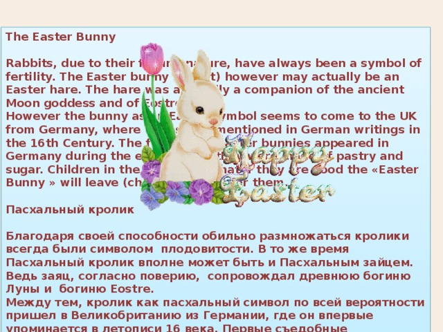 The Easter Bunny  Rabbits, due to their fecund nature, have always been a symbol of fertility. The Easter bunny (rabbit) however may actually be an Easter hare. The hare was allegedly a companion of the ancient Moon goddess and of Eostre. However the bunny as an Easter symbol seems to come to the UK from Germany, where it was first mentioned in German writings in the 16th Century. The first edible Easter bunnies appeared in Germany during the early 1800s, they were made of pastry and sugar. Children in the UK believe that if they are good the «Easter Bunny » will leave (chocolate) eggs for them.  Пасхальный кролик  Благодаря своей способности обильно размножаться кролики всегда были символом плодовитости. В то же время Пасхальный кролик вполне может быть и Пасхальным зайцем. Ведь заяц, согласно поверию, сопровождал древнюю богиню Луны и богиню Eostre. Между тем, кролик как пасхальный символ по всей вероятности пришел в Великобританию из Германии, где он впервые упоминается в летописи 16 века. Первые съедобные Пасхальные кролики появились в Германии в начале 19 века, тогда они были сделаны из теста с сахаром. Дети в Великобритании верят, что если они будут хорошо себя вести, Пасхальный кролик оставит для них шоколадные яйца. 