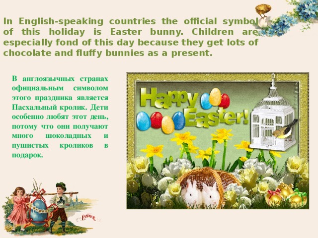 In English-speaking countries the official symbol of this holiday is Easter bunny. Children are especially fond of this day because they get lots of chocolate and fluffy bunnies as a present. В англоязычных странах официальным символом этого праздника является Пасхальный кролик. Дети особенно любят этот день, потому что они получают много шоколадных и пушистых кроликов в подарок. 