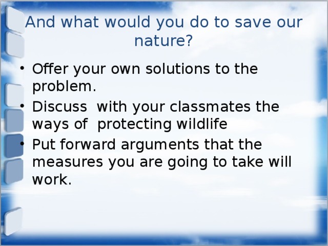 And what would you do to save our nature? Offer your own solutions to the problem. Discuss with your classmates the ways of protecting wildlife Put forward arguments that the measures you are going to take will work. 