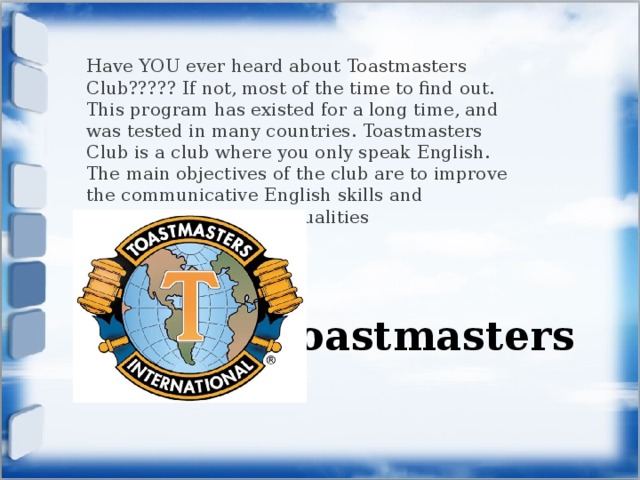 Have YOU ever heard about Toastmasters Club????? If not, most of the time to find out. This program has existed for a long time, and was tested in many countries. Toastmasters Club is a club where you only speak English. The main objectives of the club are to improve the communicative English skills and developing leadership qualities Toastmasters 