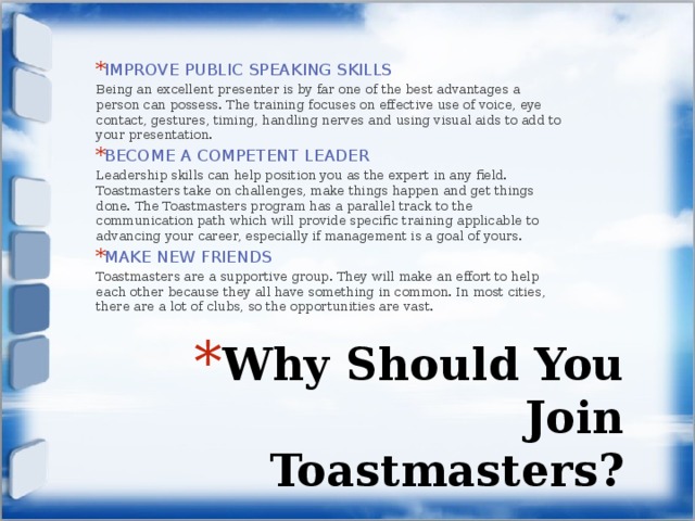IMPROVE PUBLIC SPEAKING SKILLS Being an excellent presenter is by far one of the best advantages a person can possess. The training focuses on effective use of voice, eye contact, gestures, timing, handling nerves and using visual aids to add to your presentation. BECOME A COMPETENT LEADER Leadership skills can help position you as the expert in any field. Toastmasters take on challenges, make things happen and get things done. The Toastmasters program has a parallel track to the communication path which will provide specific training applicable to advancing your career, especially if management is a goal of yours. MAKE NEW FRIENDS Toastmasters are a supportive group. They will make an effort to help each other because they all have something in common. In most cities, there are a lot of clubs, so the opportunities are vast. Why Should You Join Toastmasters? 